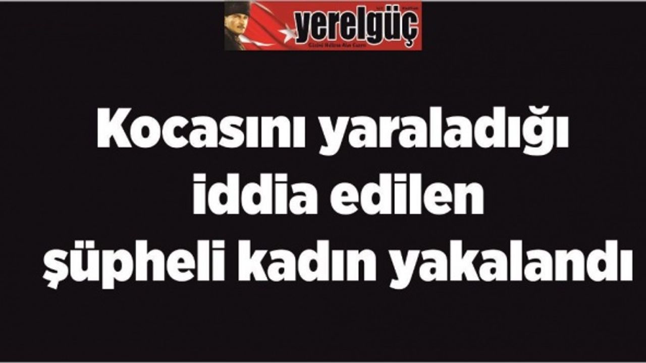 Kocasını yaraladığı iddia edilen şüpheli kadın yakalandı