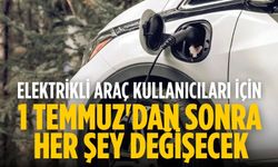 Elektrikli araç kullanıcıları için 1 Temmuz'dan sonra her şey değişecek