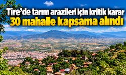 Tire’de tarım arazileri için kritik karar 30 mahalle kapsama alındı