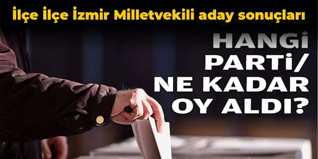İlçe ilçe İzmir milletvekili aday sonuçları, Hangi parti ne kadar oy aldı?