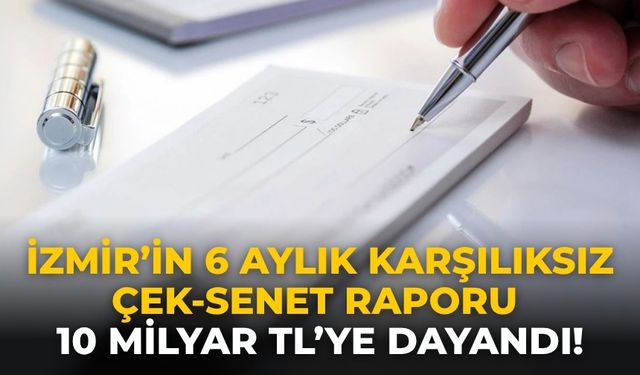 İzmir’in 6 aylık karşılıksız çek-senet raporu 10 milyar TL’ye dayandı!