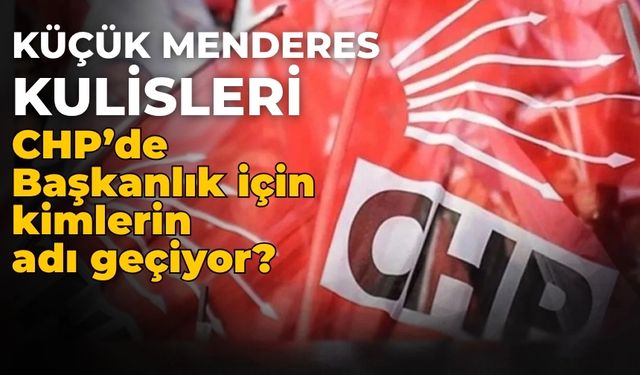 Küçük Menderes kulisleri CHP’de Başkanlık için kimlerin adı geçiyor?