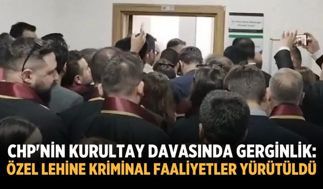 CHP'nin kurultay davasında gerginlik: Özel lehine kriminal faaliyetler yürütüldü