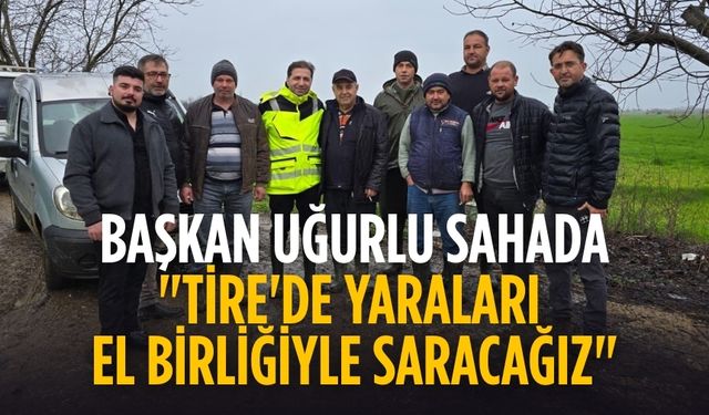 BAŞKAN UĞURLU SAHADA "TİRE'DE YARALARI EL BİRLİĞİYLE SARACAĞIZ"