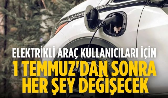 Elektrikli araç kullanıcıları için 1 Temmuz'dan sonra her şey değişecek