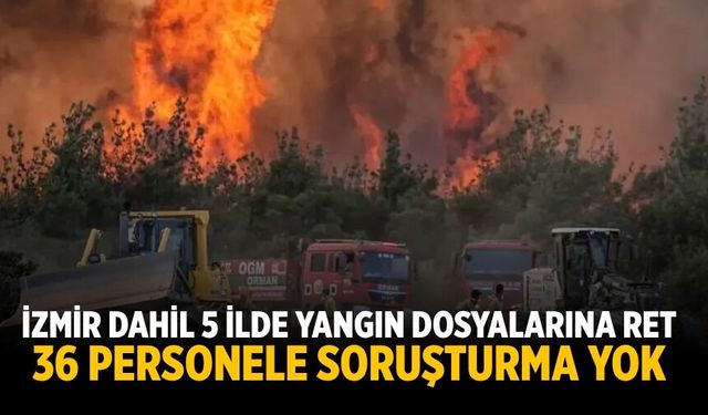 İZMİR DAHİL 5 İLDE YANGIN DOSYALARINA RET 36 PERSONELE SORUŞTURMA YOK