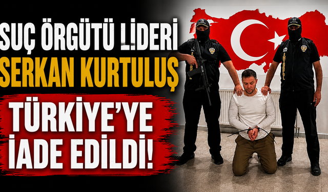 Suç örgütü lideri Serkan Kurtuluş Türkiye'ye iade edildi!