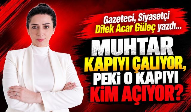 Gazeteci, Siyasetçi Dilek Acar Güleç yazdı... MUHTAR KAPIYI ÇALIYOR, PEKİ O KAPIYI KİM AÇIYOR?