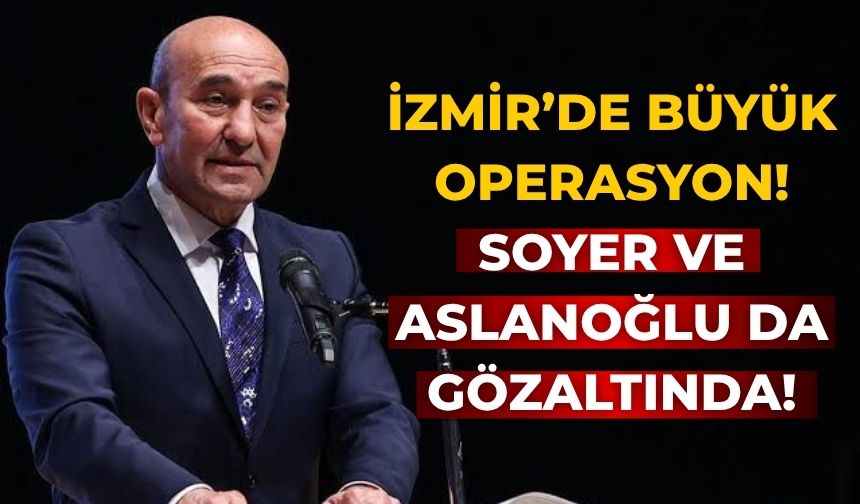 İZMİR’DE BÜYÜK OPERASYON! Soyer ve Aslanoğlu da gözaltında!