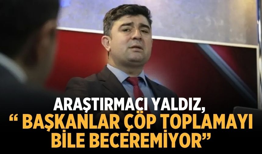 Araştırmacı Yaldız, “ Başkanlar çöp toplamayı bile beceremiyor”