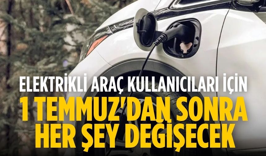 Elektrikli araç kullanıcıları için 1 Temmuz'dan sonra her şey değişecek