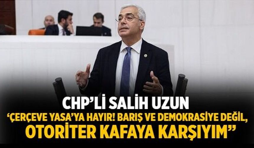 CHP’li Salih Uzun ‘Çerçeve Yasa’ya Hayır! Barış ve demokrasiye değil, otoriter kafaya karşıyım”