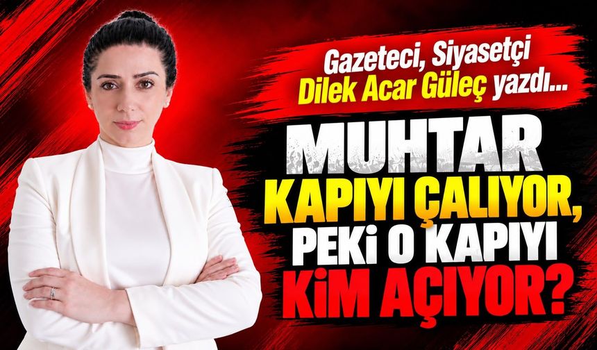 Gazeteci, Siyasetçi Dilek Acar Güleç yazdı... MUHTAR KAPIYI ÇALIYOR, PEKİ O KAPIYI KİM AÇIYOR?