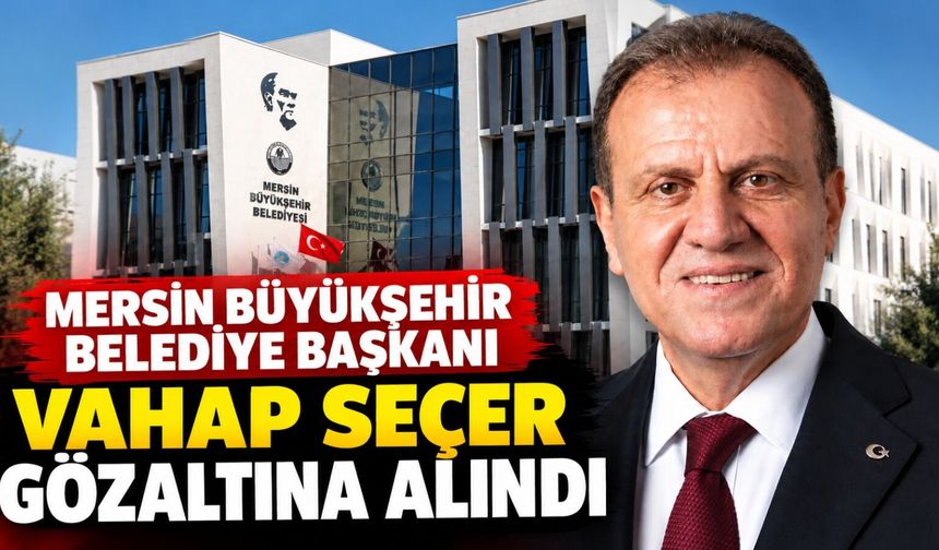 Mersin Büyükşehir Belediye Başkanı Vahap Seçer gözaltına alındı