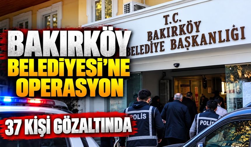 BAKIRKÖY BELEDİYESİ’NE OPERASYON 37 KİŞİ GÖZALTINDA